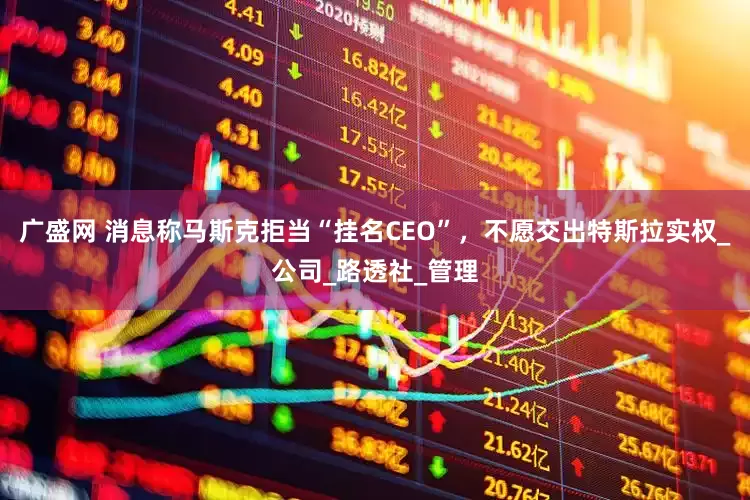 广盛网 消息称马斯克拒当“挂名CEO”，不愿交出特斯拉实权_公司_路透社_管理