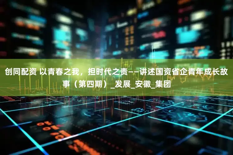 创同配资 以青春之我，担时代之责——讲述国资省企青年成长故事（第四期）_发展_安徽_集团