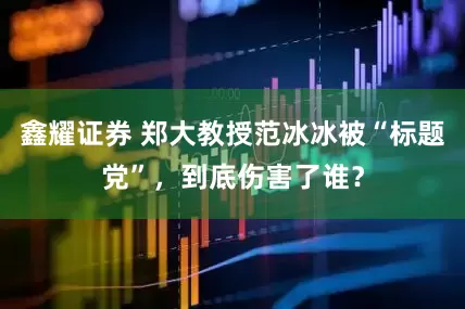 鑫耀证券 郑大教授范冰冰被“标题党”，到底伤害了谁？