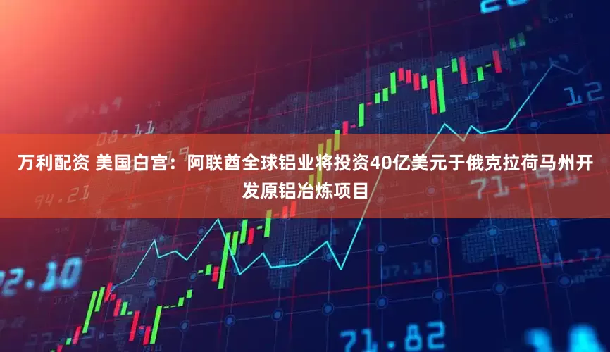 万利配资 美国白宫：阿联酋全球铝业将投资40亿美元于俄克拉荷马州开发原铝冶炼项目