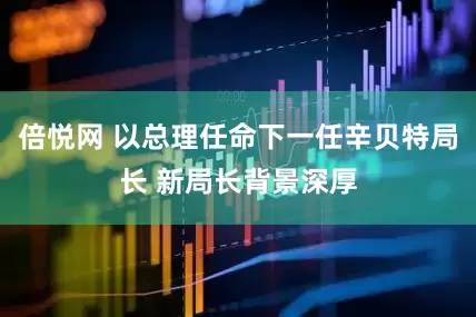 倍悦网 以总理任命下一任辛贝特局长 新局长背景深厚