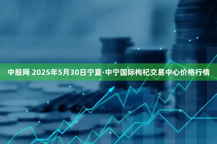 中股网 2025年5月30日宁夏·中宁国际枸杞交易中心价格行情