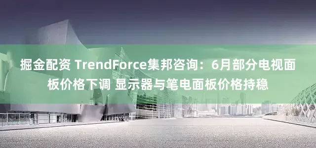 掘金配资 TrendForce集邦咨询：6月部分电视面板价格下调 显示器与笔电面板价格持稳