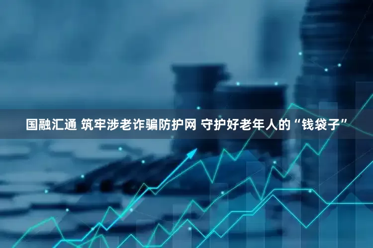国融汇通 筑牢涉老诈骗防护网 守护好老年人的“钱袋子”