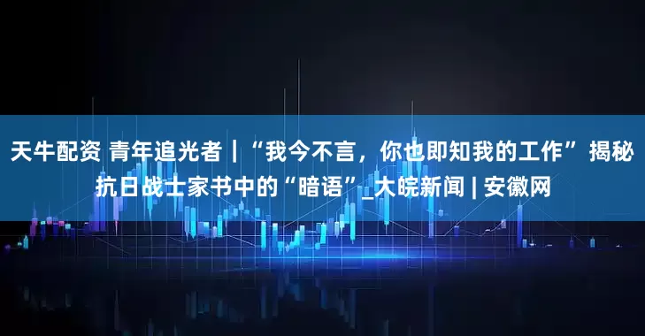 天牛配资 青年追光者｜“我今不言，你也即知我的工作” 揭秘抗日战士家书中的“暗语”_大皖新闻 | 安徽网