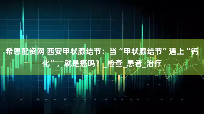 希恩配资网 西安甲状腺结节：当“甲状腺结节”遇上“钙化”，就是癌吗？_检查_患者_治疗