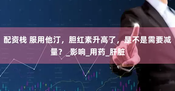 配资栈 服用他汀，胆红素升高了，是不是需要减量？_影响_用药_肝脏
