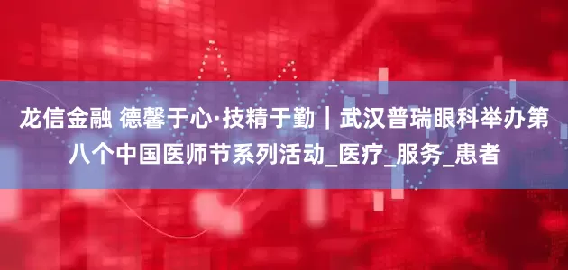 龙信金融 德馨于心·技精于勤｜武汉普瑞眼科举办第八个中国医师节系列活动_医疗_服务_患者