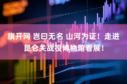 旗开网 岂曰无名 山河为证！走进昆仑关战役博物馆看展！