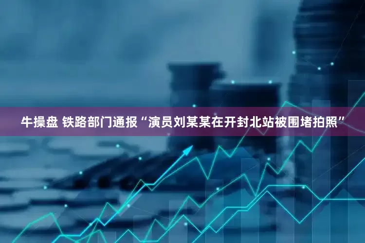 牛操盘 铁路部门通报“演员刘某某在开封北站被围堵拍照”