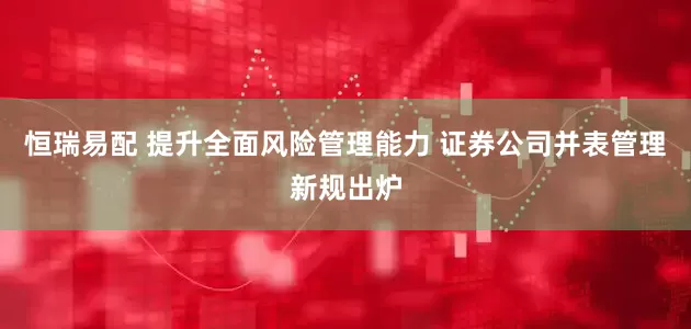 恒瑞易配 提升全面风险管理能力 证券公司并表管理新规出炉