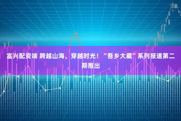 富兴配资端 跨越山海、穿越时光！“吾乡大藏”系列报道第二期推出
