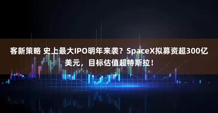 客新策略 史上最大IPO明年来袭？SpaceX拟募资超300亿美元，目标估值超特斯拉！